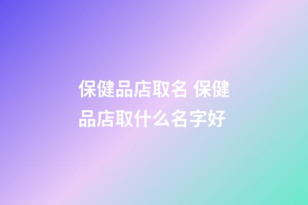 保健品店取名 保健品店取什么名字好-第1张-店铺起名-玄机派